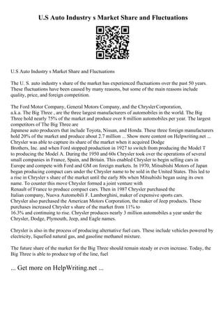 U.S Auto Industry s Market Share and Fluctuations
U.S Auto Industry s Market Share and Fluctuations
The U. S. auto industry s share of the market has experienced fluctuations over the past 50 years.
These fluctuations have been caused by many reasons, but some of the main reasons include
quality, price, and foreign competition.
The Ford Motor Company, General Motors Company, and the ChryslerCorporation,
a.k.a. The Big Three , are the three largest manufacturers of automobiles in the world. The Big
Three hold nearly 75% of the market and produce over 8 million automobiles per year. The largest
competitors of The Big Three are
Japanese auto producers that include Toyota, Nissan, and Honda. These three foreign manufacturers
hold 20% of the market and produce about 2.7 million ... Show more content on Helpwriting.net ...
Chrysler was able to capture its share of the market when it acquired Dodge
Brothers, Inc. and when Ford stopped production in 1927 to switch from producing the Model T
to producing the Model A. During the 1950 and 60s Chrysler took over the operations of several
small companies in France, Spain, and Britain. This enabled Chrysler to begin selling cars in
Europe and compete with Ford and GM on foreign markets. In 1970, Mitsubishi Motors of Japan
began producing compact cars under the Chrysler name to be sold in the United States. This led to
a rise in Chrysler s share of the market until the early 80s when Mitsubishi began using its own
name. To counter this move Chrysler formed a joint venture with
Renault of France to produce compact cars. Then in 1987 Chrysler purchased the
Italian company, Nuova Automobili F. Lamborghini, maker of expensive sports cars.
Chrysler also purchased the American Motors Corporation, the maker of Jeep products. These
purchases increased Chrysler s share of the market from 11% to
16.3% and continuing to rise. Chrysler produces nearly 3 million automobiles a year under the
Chrysler, Dodge, Plymouth, Jeep, and Eagle names.
Chrysler is also in the process of producing alternative fuel cars. These include vehicles powered by
electricity, liquefied natural gas, and gasoline methanol mixture.
The future share of the market for the Big Three should remain steady or even increase. Today, the
Big Three is able to produce top of the line, fuel
... Get more on HelpWriting.net ...
 