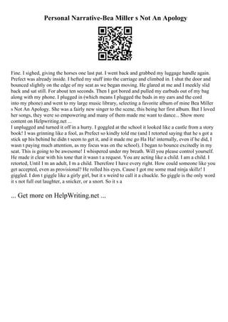 Personal Narrative-Bea Miller s Not An Apology
Fine. I sighed, giving the horses one last pat. I went back and grabbed my luggage handle again.
Prefect was already inside. I hefted my stuff into the carriage and climbed in. I shut the door and
bounced slightly on the edge of my seat as we began moving. He glared at me and I meekly slid
back and sat still. For about ten seconds. Then I got bored and pulled my earbuds out of my bag
along with my phone. I plugged in (which means I plugged the buds in my ears and the cord
into my phone) and went to my large music library, selecting a favorite album of mine Bea Miller
s Not An Apology. She was a fairly new singer to the scene, this being her first album. But I loved
her songs, they were so empowering and many of them made me want to dance... Show more
content on Helpwriting.net ...
I unplugged and turned it off in a hurry. I goggled at the school it looked like a castle from a story
book! I was grinning like a fool, as Prefect so kindly told me (and I retorted saying that he s got a
stick up his behind he didn t seem to get it, and it made me go Ha Ha! internally, even if he did, I
wasn t paying much attention, as my focus was on the school). I began to bounce excitedly in my
seat. This is going to be awesome! I whispered under my breath. Will you please control yourself.
He made it clear with his tone that it wasn t a request. You are acting like a child. I am a child. I
retorted, Until I m an adult, I m a child. Therefore I have every right. How could someone like you
get accepted, even as provisional? He rolled his eyes. Cause I got me some mad ninja skillz! I
giggled. I don t giggle like a girly girl, but it s weird to call it a chuckle. So giggle is the only word
it s not full out laughter, a snicker, or a snort. So it s a
... Get more on HelpWriting.net ...
 