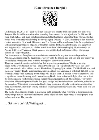 I Can t Breathe ( Barghi )
On February 26, 2012, a 17 year old Black teenager was shot to death in Florida. His name was
Trayvon Martin and he was shot when returning from a store. He was a junior at Dr, Michael M.
Krop High School and lived with his mother and older brother in Miami Gardens, Florida. His last
words were What are you following me for? (Barghi). On July 17, 2014, an elderly Black man was
choked to death in New York. His name was Eric Garner and he was harassed for the acquisition of
selling single cigarettes out of packs without tax stamps. He had six children and was described
as a neighborhood peacemaker. His last words were I can t breathe (Barghi). More recently, on
August 9, 2014, a 19 year old Black teenager was shot to death in Missouri. His... Show more
content on Helpwriting.net ...
One common trend throughout these unfortunate events is the way that the media perceives
African Americans since the beginning of slavery until the present day and age, and how society as
the audience connect and react with the portrayal of controversial events.
There are many information outlets today that help set the perception of Blacks in society.
Social media websites such as YouTube and World Star Hip Hop often hosts videos that show
blacks as animals. Viral videos, such as Sharkeisha , DcyoungFly s videos, POP Hold It Down , and
more, only portray Blacks as ignorant and violent. About four years ago it only took 220,000 views
to make a video viral, but today a viral video will have at least 1.5 million views (Fiorentino). This
is significant in that for every viral video showing Blacks in an unfavorable light, there are at least
1.5 million people reaffirming negative stereotypes and perceptions of Blacks today. There aren t
many viral videos that portray blacks that go to college and become doctors, professors, scientist, or
the president. Within their community, Blacks have grown and taken large steps from where they
were made to start. However, society continues to disregard these advances and return them to a less
than human status.
The media often presents Blacks in a negative light, especially when reporting to the mass public.
Many things that are shown on the Internet or the television have been edited to show people in an
unfavorable way. The news is
... Get more on HelpWriting.net ...
 