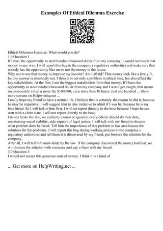 Examples Of Ethical Dilemma Exercise
Ethical Dilemma Exercise: What would you do?
1.0 Question 1
If I have the opportunity to steal hundred thousand dollar from my company, I would not touch that
money in any way. I will report this bug to the company s regulatory authorities and make sure that
nobody has the opportunity like me to use the money in the future.
Why not to use that money to improve my income? Am I afraid? That money look like a free gift,
but my answer is absolutely not. I think it is not only a problem in ethical lose, but also affect the
key stakeholders. At the first, I am the biggest stakeholders form that money. If I have the
opportunity to steal hundred thousand dollar from my company and I won t get caught, that means
my personality value is more the $100,000, even more than 10 times. Just one hundred ... Show
more content on Helpwriting.net ...
I really hope my friend to have a normal life. I believe that is certainly the reason he did it, because
he may be impulsive. I will suggest him to take initiative to admit if I was he, because he is my
best friend. So I will talk to him first, I will not report directly to the boss because I hope he can
start with a clean slate. I will not report directly to the boss.
Friends broke the law, we certainly cannot be ignored, every citizen should do their duty,
maintaining social stability, side support of legal justice. I will talk with my friend to discuss
what problem does he faced. Tell him the importance of this problem in law and discuss the
solutions for the problems. I will report this bug during working process to the company s
regulatory authorities and tell them it is discovered by my friend, put forward the solution for the
company.
After all, I will tell him must abide by the law. If the company discovered the money had lost, we
will discuss the solution with company and pay a fines with my friend.
3.0 Question 3
I would not accept this generous sum of money. I think it is a kind of
... Get more on HelpWriting.net ...
 