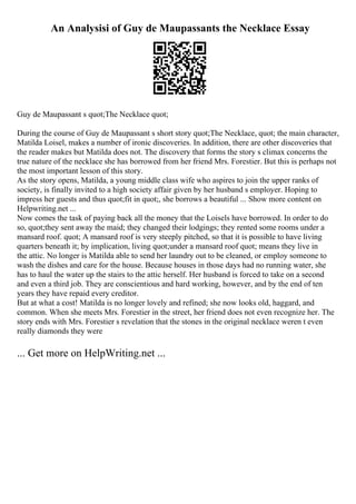 An Analysisi of Guy de Maupassants the Necklace Essay
Guy de Maupassant s quot;The Necklace quot;
During the course of Guy de Maupassant s short story quot;The Necklace, quot; the main character,
Matilda Loisel, makes a number of ironic discoveries. In addition, there are other discoveries that
the reader makes but Matilda does not. The discovery that forms the story s climax concerns the
true nature of the necklace she has borrowed from her friend Mrs. Forestier. But this is perhaps not
the most important lesson of this story.
As the story opens, Matilda, a young middle class wife who aspires to join the upper ranks of
society, is finally invited to a high society affair given by her husband s employer. Hoping to
impress her guests and thus quot;fit in quot;, she borrows a beautiful ... Show more content on
Helpwriting.net ...
Now comes the task of paying back all the money that the Loisels have borrowed. In order to do
so, quot;they sent away the maid; they changed their lodgings; they rented some rooms under a
mansard roof. quot; A mansard roof is very steeply pitched, so that it is possible to have living
quarters beneath it; by implication, living quot;under a mansard roof quot; means they live in
the attic. No longer is Matilda able to send her laundry out to be cleaned, or employ someone to
wash the dishes and care for the house. Because houses in those days had no running water, she
has to haul the water up the stairs to the attic herself. Her husband is forced to take on a second
and even a third job. They are conscientious and hard working, however, and by the end of ten
years they have repaid every creditor.
But at what a cost! Matilda is no longer lovely and refined; she now looks old, haggard, and
common. When she meets Mrs. Forestier in the street, her friend does not even recognize her. The
story ends with Mrs. Forestier s revelation that the stones in the original necklace weren t even
really diamonds they were
... Get more on HelpWriting.net ...
 