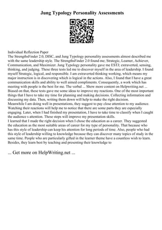 Jung Typology Personality Assessments
Individual Reflection Paper
The StrengthsFinder 2.0, DISC, and Jung Typology personality assessments almost described me
with the same leadership style. The StrengthsFinder 2.0 found me; Strategic, Learner, Achiever,
Communication, and Maximizer. Jung Typology personality gave me ESTJ; extraverted, sensing,
thinking, and judging. These three tests led me to discover myself in the area of leadership. I found
myself Strategic, logical, and responsible. I am extraverted thinking working, which means my
major instruction is in discovering which is logical in the actions. Also, I found that I have a great
communication skills and ability to well aimed compliments. Consequently, a work which has
meeting with people is the best for me. The verbal ... Show more content on Helpwriting.net ...
Biased on that, these tests gave me some ideas to improve my reactions. One of the most important
things that I have to take my time for planning and making decisions. Collecting information and
discussing my data. Then, writing them down will help to make the right decision.
Meanwhile I am doing well in presentations, they suggest to pay close attention to my audience.
Watching their reactions will help me to notice that there are some parts they are especially
engaging. Later, when I had finished my presentation, I have to take time to classify when I caught
the audience s attention. These steps will improve my presentation skills.
I learned that I made the right decision when I chose the education as a career. They suggested
the education as the most suitable areas of career for my type of personality. That because who
has this style of leadership can keep his attention for long periods of time. Also, people who had
this style of leadership willing to knowledge because they can discover many topics of study in the
same time. People who are particularly gifted in the learner theme have a countless wish to learn.
Besides, they learn best by teaching and presenting their knowledge to
... Get more on HelpWriting.net ...
 