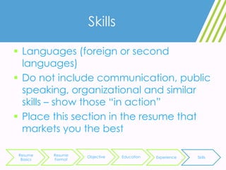 Skills
 Languages (foreign or second
languages)
 Do not include communication, public
speaking, organizational and similar
skills – show those “in action”
 Place this section in the resume that
markets you the best
Resume
Basics
Resume
Format
Objective Education Experience Skills
 