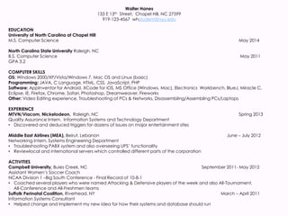Walter Hanes
133 E 13th Street, Chapel Hill, NC 27599
919-123-4567 whstudent@nyu.edu
EDUCATION
University of North Carolina at Chapel Hill
M.S. Computer Science May 2014
North Carolina State University Raleigh, NC
B.S. Computer Science May 2011
GPA 3.2
COMPUTER SKILLS
OS: Windows 2000/XP/Vista/Windows 7, Mac OS and Linux (basic)
Programming: JAVA, C Language, HTML, CSS, JavaScript, PHP
Software: AppInventor for Android, XCode for iOS, MS Office (Windows, Mac), Electronics Workbench, BlueJ, Miracle C,
Eclipse, IE, Firefox, Chrome, Safari, Photoshop, Dreamweaver, Fireworks
Other: Video Editing experience, Troubleshooting of PCs & Networks, Disassembling/Assembling PCs/Laptops
EXPERIENCE
MTVN/Viacom, Nickelodeon, Raleigh, NC Spring 2013
Quality Assurance Intern, Information Systems and Technology Department
• Discovered and deduced triggers for dozens of issues on major entertainment sites
Middle East Airlines (MEA), Beirut, Lebanon June – July 2012
Networking Intern, Systems Engineering Department
• Troubleshooting PABX system and also overseeing UPS’ functionality
• Reviewlocal and international servers which controlled different parts of the corporation
ACTIVITIES
Campbell University, Buies Creek, NC September 2011- May 2012
Assistant Women’s Soccer Coach
NCAA Division 1 –Big South Conference - Final Record of 10-8-1
• Coached several players who were named Attacking & Defensive players of the week and also All-Tournament,
All-Conference and All-Freshmen teams
Suffolk Perinatal Coalition, Riverhead, NY March – April 2011
Information Systems Consultant
• Helped change and implement my new idea for how their systems and database should run
 