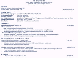 MEI JEN (JANE) LEE
654 E. Boston Avenue Apt. 6J • Chapel Hill 27599
(919) 123-4567 • mjstudent@cs.unc.edu
EDUCATION:
University of North Carolina at Chapel Hill
Bachelor of Arts, Philosophy, GPA: 3.98 Expected May 2015
TECHNICAL SKILLS:
Programming Languages: Java, C/C++, XML, VBA, HTML, SQL/PLSQL
Scripting Languages: Perl, CGI, Javascript
Operating Systems: Windows, UNIX, Linux
Web Site Development: Java Servlet Programming, TCP/IP Programming, HTML, MS FrontPage, Dreamweaver, Ruby on Rails
Database Development: MS Access, MySQL, Oracle
Other Tools: Eclipse, MS Office, Macromedia Flash 5.0
EXPERIENCE:
Rockwood Systems Ltd, Raleigh, NC 2013-Present
Software Assistant
Power Communication Reimplementation (Zoho CRM)
 Configured the call center application for a network communication provider using Zoho tools.
 Wrote business services using e-Script. Created workflows to automate the business process.
Experiment Tracking System (Ruby on Rails)
 Developed and tested a web based application for automation of lab processes and experiment tracking.
 Created on-the-fly workflow for experiments and managed experiment meta-data.
UNC Chapel Hill | Kenan-Flagler Business School
Fixed Income Portfolio Analytics (C++, Excel, VBA) Fall 2013
Created application for analyzing portfolio of bullet bonds.
 Calculated day-over-day change in notional, risk and LGD for each ticker and quality code.
 Analyzed portfolio sensitivity to yield curve shifts.
Replicated Concurrency Control and Recovery System (Java) Summer 2013
 Implemented a distributed concurrency control algorithm for transactions using two phase locking, multiversion
read consistency and deadlock avoidance mechanism.
 Handled failure and recovery in a multiprocessing environment.
ACTIVITIIES
President, UNC Computer Science Club 2012/2013
 