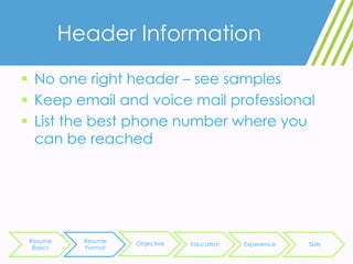 Header Information
 No one right header – see samples
 Keep email and voice mail professional
 List the best phone number where you
can be reached
Resume
Basics
Resume
Format
Objective Education Experience Skills
 