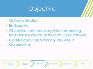Objective
 Optional Section
 Be Specific
 Objective not necessary when attending
fairs unless focused or have multiple versions
 Careful about UCS Primary Resume in
Careerolina
Resume
Basics
Resume
Format
Objective Education Experience Skills
 