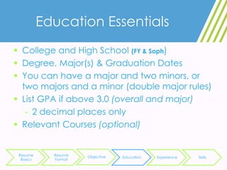 Education Essentials
 College and High School (FY & Soph)
 Degree, Major(s) & Graduation Dates
 You can have a major and two minors, or
two majors and a minor (double major rules)
 List GPA if above 3.0 (overall and major)
- 2 decimal places only
 Relevant Courses (optional)
Resume
Basics
Resume
Format
Objective Education Experience Skills
 