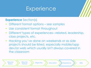 Experience
Experience Section(s)
 Different format options – see samples
 Use consistent format throughout
 Different types of experiences—related, leadership,
class projects, etc.
 Hacking you’ve done on weekends or as side
projects should be listed, especially mobile/app
dev/or web which usually isn't always covered in
the classroom
Resume
Basics
Resume
Format
Objective Education Experience Skills
 
