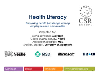 www.csreurope.orgConnect Share Innovate
1
Health Literacy
Improving health knowledge among
employees and communities
Presented by:
Elena Bonfiglioli, Microsoft
Cécile Duprez-Naudy, Nestlé
Alexander Roediger, MSD
Kristine Sørensen, University of Maastricht
 