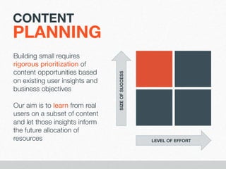 CONTENT

Building small requires
rigorous prioritization of
content opportunities based
on existing user insights and
business objectives

Our aim is to learn from real
users on a subset of content
and let those insights inform
the future allocation of
resources

SIZE OF SUCCESS

PLANNING

LEVEL OF EFFORT

 