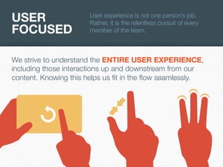 USER
FOCUSED

User experience is not one person’s job.
Rather, it is the relentless pursuit of every
member of the team.

We strive to understand the ENTIRE USER EXPERIENCE,
including those interactions up and downstream from our
content. Knowing this helps us ﬁt in the ﬂow seamlessly.

 