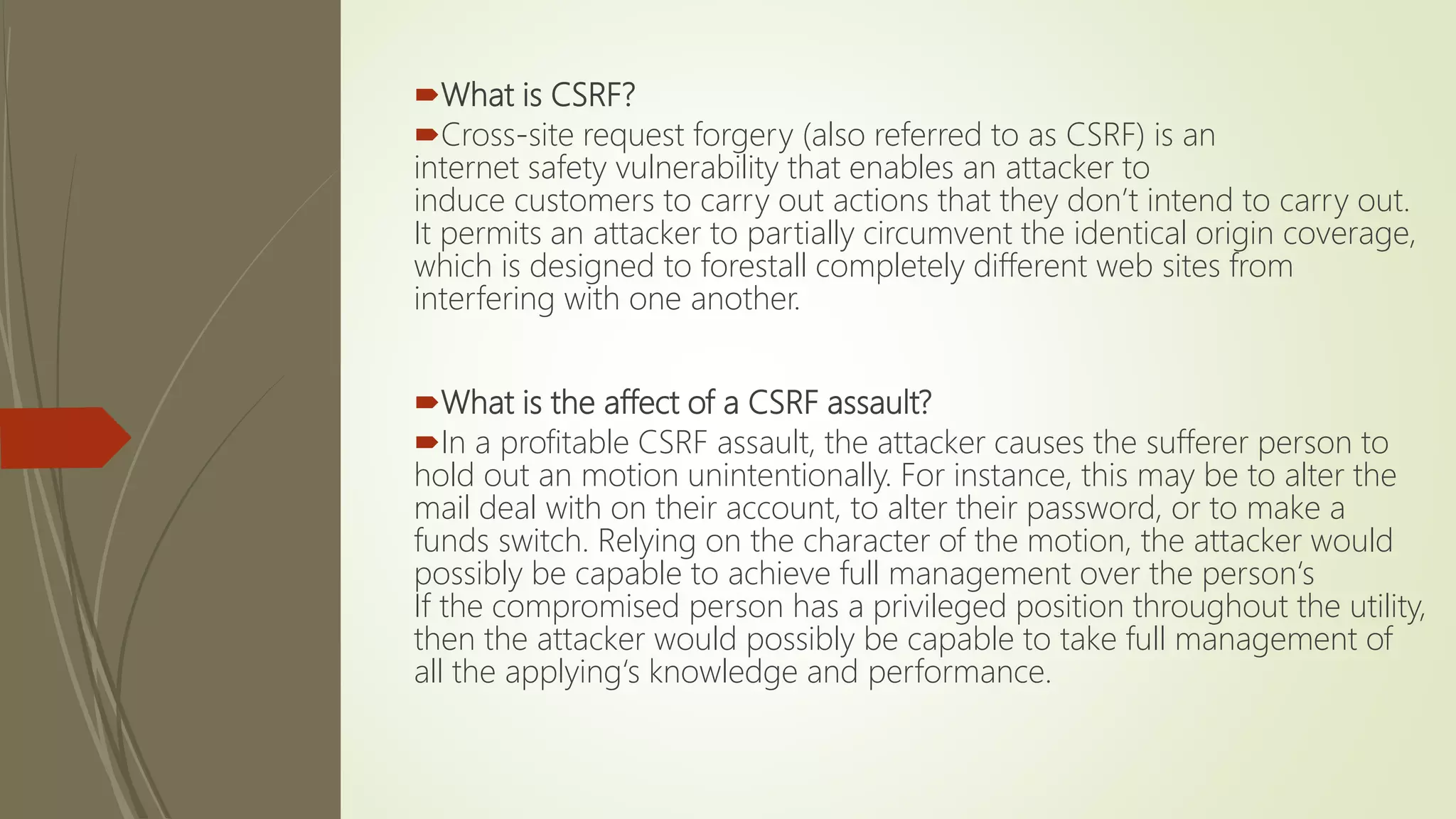 What is CSRF?
Cross-site request forgery (also referred to as CSRF) is an
internet safety vulnerability that enables an attacker to
induce customers to carry out actions that they don’t intend to carry out.
It permits an attacker to partially circumvent the identical origin coverage,
which is designed to forestall completely different web sites from
interfering with one another.
What is the affect of a CSRF assault?
In a profitable CSRF assault, the attacker causes the sufferer person to
hold out an motion unintentionally. For instance, this may be to alter the
mail deal with on their account, to alter their password, or to make a
funds switch. Relying on the character of the motion, the attacker would
possibly be capable to achieve full management over the person‘s
If the compromised person has a privileged position throughout the utility,
then the attacker would possibly be capable to take full management of
all the applying‘s knowledge and performance.
 