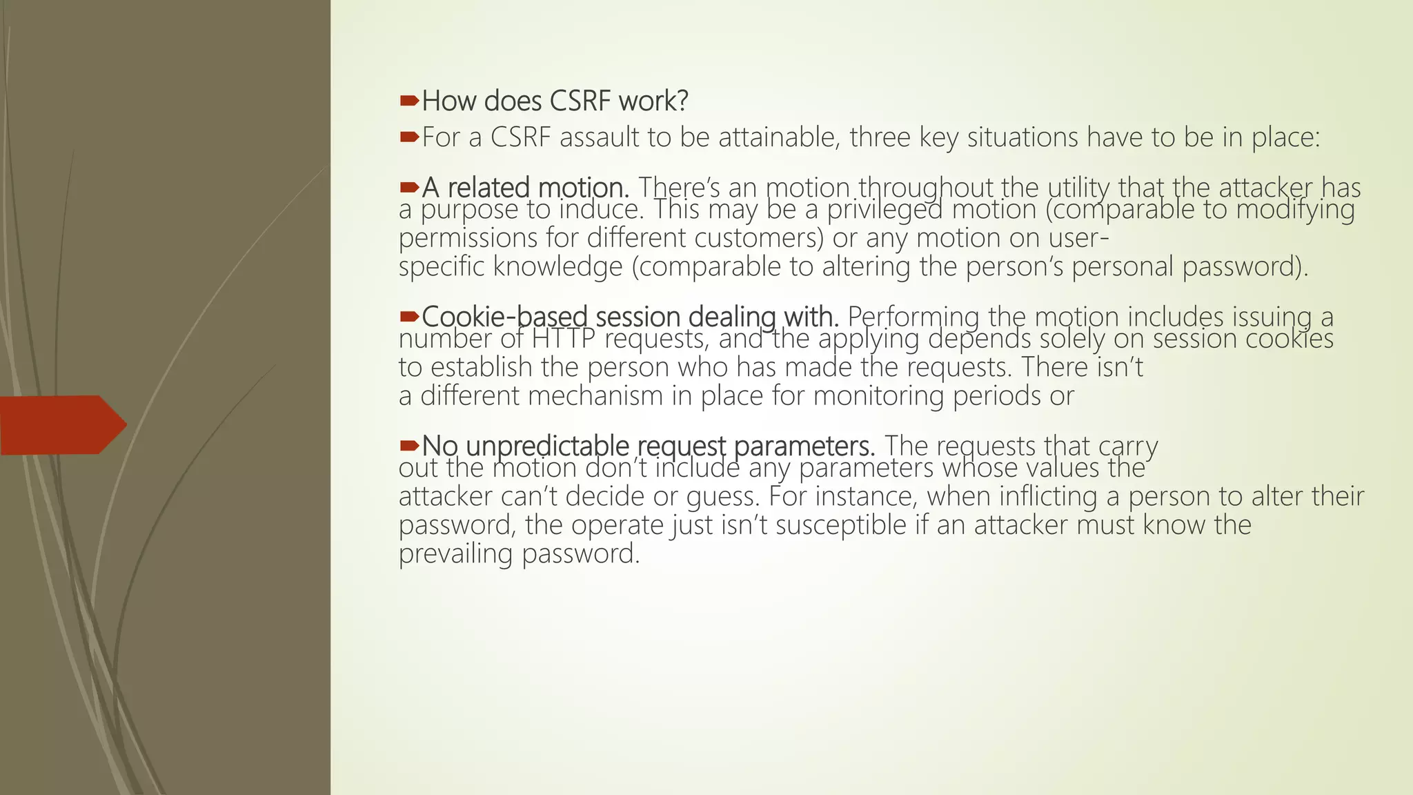 How does CSRF work?
For a CSRF assault to be attainable, three key situations have to be in place:
A related motion. There’s an motion throughout the utility that the attacker has
a purpose to induce. This may be a privileged motion (comparable to modifying
permissions for different customers) or any motion on user-
specific knowledge (comparable to altering the person‘s personal password).
Cookie-based session dealing with. Performing the motion includes issuing a
number of HTTP requests, and the applying depends solely on session cookies
to establish the person who has made the requests. There isn’t
a different mechanism in place for monitoring periods or
No unpredictable request parameters. The requests that carry
out the motion don’t include any parameters whose values the
attacker can’t decide or guess. For instance, when inflicting a person to alter their
password, the operate just isn’t susceptible if an attacker must know the
prevailing password.
 