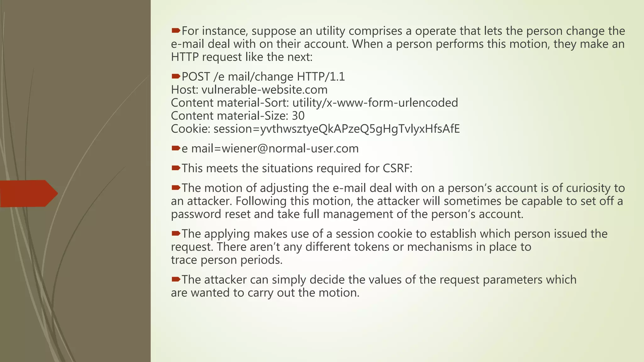 For instance, suppose an utility comprises a operate that lets the person change the
e-mail deal with on their account. When a person performs this motion, they make an
HTTP request like the next:
POST /e mail/change HTTP/1.1
Host: vulnerable-website.com
Content material-Sort: utility/x-www-form-urlencoded
Content material-Size: 30
Cookie: session=yvthwsztyeQkAPzeQ5gHgTvlyxHfsAfE
e mail=wiener@normal-user.com
This meets the situations required for CSRF:
The motion of adjusting the e-mail deal with on a person‘s account is of curiosity to
an attacker. Following this motion, the attacker will sometimes be capable to set off a
password reset and take full management of the person‘s account.
The applying makes use of a session cookie to establish which person issued the
request. There aren’t any different tokens or mechanisms in place to
trace person periods.
The attacker can simply decide the values of the request parameters which
are wanted to carry out the motion.
 