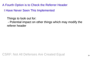 A Fourth Option is to Check the Referrer Header
I Have Never Seen This Implemented
Things to look out for:
- Potential impact on other things which may modify the
referer header

CSRF: Not All Defenses Are Created Equal

24

 