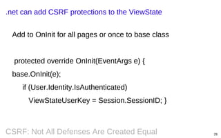.net can add CSRF protections to the ViewState
Add to OnInit for all pages or once to base class
protected override OnInit(EventArgs e) {
base.OnInit(e);
if (User.Identity.IsAuthenticated)
ViewStateUserKey = Session.SessionID; }

CSRF: Not All Defenses Are Created Equal

29

 