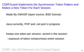 CSRFGuard Implements the Synchronizer Token Pattern and
Makes a New Token For Each Session
Made By OWASP (open source, BSD license)

Java currently, PHP and .net port in progress

Keeps one token per session, stored in the session
- exposure of token compromises entire session

CSRF: Not All Defenses Are Created Equal

39

 
