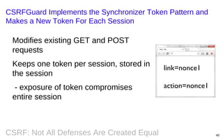 CSRFGuard Implements the Synchronizer Token Pattern and
Makes a New Token For Each Session

Modifies existing GET and POST
requests
Keeps one token per session, stored in
the session
- exposure of token compromises
entire session

CSRF: Not All Defenses Are Created Equal

link=nonce1
action=nonce1

40

 