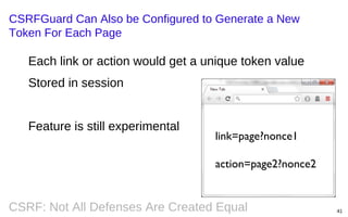CSRFGuard Can Also be Configured to Generate a New
Token For Each Page

Each link or action would get a unique token value
Stored in session
Feature is still experimental

link=page?nonce1
action=page2?nonce2

CSRF: Not All Defenses Are Created Equal

41

 