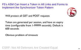 F5's ASM Can Insert a Token in All Links and Forms to
Implement the Synchronizer Token Pattern
Will protect all GET and POST requests
Token are generated per session, and have an expiry
time (configurable from 1-99999 seconds). Default is
600 seconds
Obvious problem of timeouts

CSRF: Not All Defenses Are Created Equal

50

 