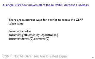 A single XSS flaw makes all of these CSRF defenses useless

There are numerous ways for a script to access the CSRF
token value
document.cookie
document.getElementByID('csrftoken')
document.forms[0].elements[0]

CSRF: Not All Defenses Are Created Equal

58

 