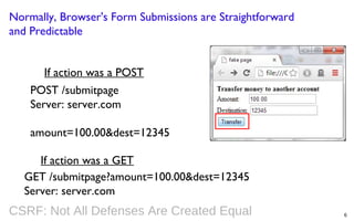 Normally, Browser's Form Submissions are Straightforward
and Predictable
If action was a POST
POST /submitpage
Server: server.com
amount=100.00&dest=12345
If action was a GET
GET /submitpage?amount=100.00&dest=12345
Server: server.com

CSRF: Not All Defenses Are Created Equal

6

 