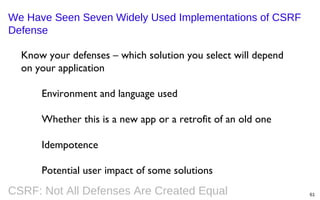 We Have Seen Seven Widely Used Implementations of CSRF
Defense
Know your defenses – which solution you select will depend
on your application
Environment and language used
Whether this is a new app or a retrofit of an old one
Idempotence
Potential user impact of some solutions

CSRF: Not All Defenses Are Created Equal

61

 