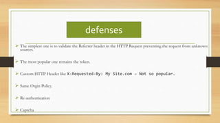 defenses
 The simplest one is to validate the Referrer header in the HTTP Request preventing the request from unknown
sources.
 The most popular one remains the token.
 Custom HTTP Header like X-Requested-By: My Site.com – Not so popular…
 Same Orgin Policy.
 Re-authentication
 Captcha
 