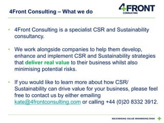 4Front Consulting – What we do
• 4Front Consulting is a specialist CSR and Sustainability
consultancy.
• We work alongside companies to help them develop,
enhance and implement CSR and Sustainability strategies
that deliver real value to their business whilst also
minimising potential risks.
• If you would like to learn more about how CSR/
Sustainability can drive value for your business, please feel
free to contact us by either emailing
kate@4frontconsulting.com or calling +44 (0)20 8332 3912.

 
