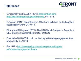 References
•

C.Krosinsky and D.Lubin (2013) theguardian.com,
http://links.sharedby.co/share/PZ4mdj, 04/10/13.

•

C.Carson (2013) GreenBiz.com, Why firms fall short on touting their
sustainability work, 04/10/13.

•

P.Lacy and R.Hayward (2013) The UN Global Compact – Accenture
CEO Study on Sustainability 2013, 04/10/13.

•

D.Woods (2011) CSR could be the key to boosting engagement and
productivity, 04/10/13.

•

GALLUP - http://www.gallup.com/strategicconsulting/enus/employeeengagement.aspx

 