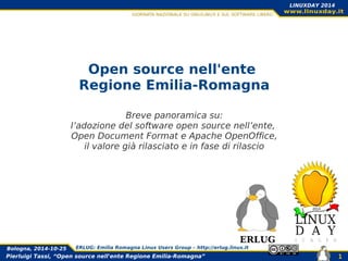 Pierluigi Tassi, “Open source nell'ente Regione Emilia-Romagna”
Bologna, 2014-10-25 ERLUG: Emilia Romagna Linux Users Group – http://erlug.linux.it
1
LINUXDAY 2014
Open source nell'ente
Regione Emilia-Romagna
Breve panoramica su:
l’adozione del software open source nell’ente,
Open Document Format e Apache OpenOffice,
il valore già rilasciato e in fase di rilascio
ERLUG
 