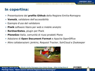 Pierluigi Tassi, “Open source nell'ente Regione Emilia-Romagna”
Bologna, 2014-10-25 ERLUG: Emilia Romagna Linux Users Group – http://erlug.linux.it
2
LINUXDAY 2014
In copertina:
Presentazione del profilo Github della Regione Emilia-Romagna
Vamolà, validatore dell'accessibilità
Esempio d'uso del validatore
Piwik software libero per web e mobile analytic
RerUserDates, plugin per Piwik
PloneGov Italia, comunità di riuso prodotti Plone
Adozione di Open Document Format e Apache OpenOffice
Altre collaborazioni: Jenkins, Request Tracker, SolrCloud e Zookeeper
 