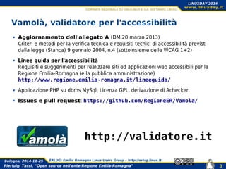 Pierluigi Tassi, “Open source nell'ente Regione Emilia-Romagna”
Bologna, 2014-10-25 ERLUG: Emilia Romagna Linux Users Group – http://erlug.linux.it
3
LINUXDAY 2014
Vamolà, validatore per l'accessibilità
Aggiornamento dell'allegato A (DM 20 marzo 2013)
Criteri e metodi per la verifica tecnica e requisiti tecnici di accessibilità previsti
dalla legge (Stanca) 9 gennaio 2004, n.4 (sottoinsieme delle WCAG 1+2)
Linee guida per l'accessibilità
Requisiti e suggerimenti per realizzare siti ed applicazioni web accessibili per la
Regione Emilia-Romagna (e la pubblica amministrazione)
http://www.regione.emilia-romagna.it/lineeguida/
Applicazione PHP su dbms MySql, Licenza GPL, derivazione di Achecker.
Issues e pull request: https://github.com/RegioneER/Vamola/
http://validatore.it
 