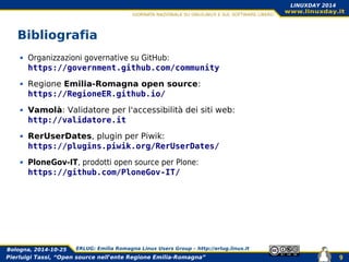 Pierluigi Tassi, “Open source nell'ente Regione Emilia-Romagna”
Bologna, 2014-10-25 ERLUG: Emilia Romagna Linux Users Group – http://erlug.linux.it
9
LINUXDAY 2014
Bibliografia
Organizzazioni governative su GitHub:
https://government.github.com/community
Regione Emilia-Romagna open source:
https://RegioneER.github.io/
Vamolà: Validatore per l'accessibilità dei siti web:
http://validatore.it
RerUserDates, plugin per Piwik:
https://plugins.piwik.org/RerUserDates/
PloneGov-IT, prodotti open source per Plone:
https://github.com/PloneGov-IT/
 