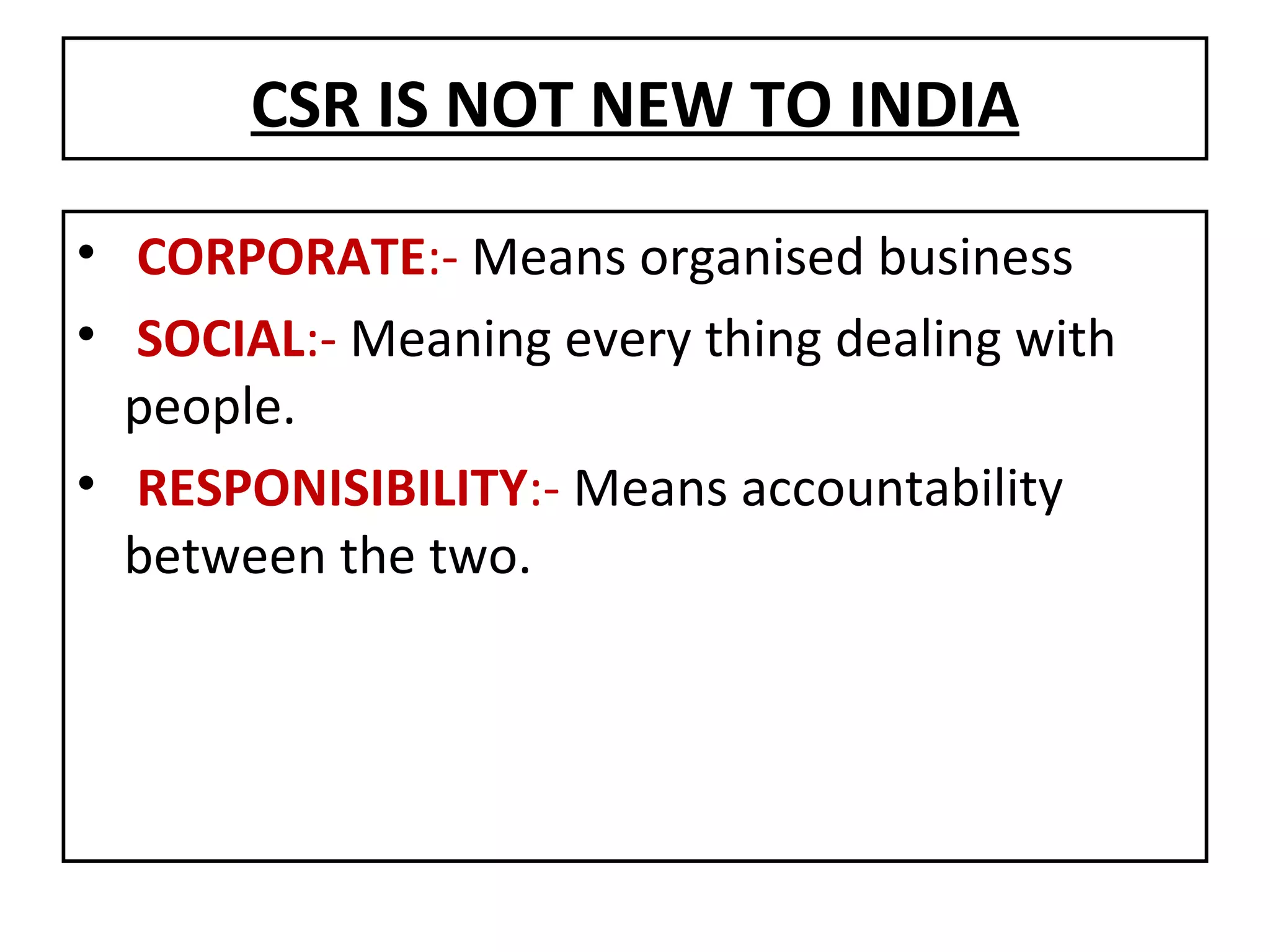 CSR IS NOT NEW TO INDIA CORPORATE :-  Means organised business SOCIAL :-  Meaning every thing dealing with people. RESPONISIBILITY :-  Means accountability between the two. 