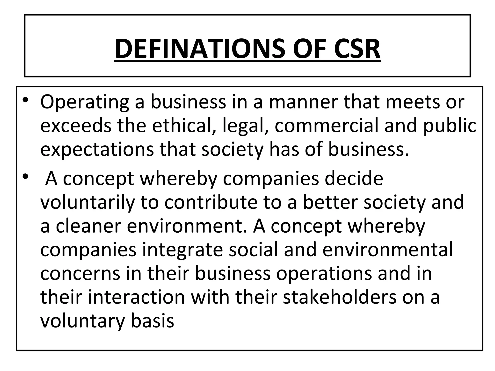 DEFINATIONS OF CSR Operating a business in a manner that meets or exceeds the ethical, legal, commercial and public expectations that society has of business. A concept whereby companies decide voluntarily to contribute to a better society and a cleaner environment. A concept whereby companies integrate social and environmental concerns in their business operations and in their interaction with their stakeholders on a voluntary basis 