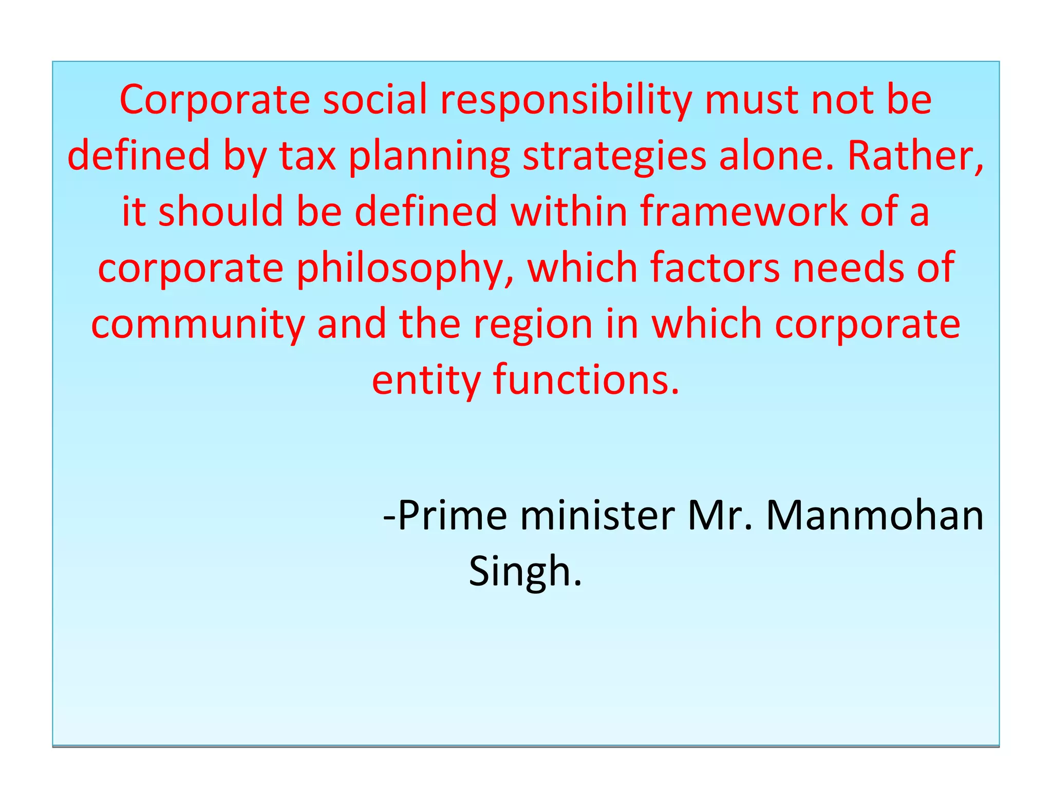 Corporate social responsibility must not be defined by tax planning strategies alone. Rather, it should be defined within framework of a corporate philosophy, which factors needs of community and the region in which corporate entity functions. -Prime minister Mr. Manmohan Singh. 