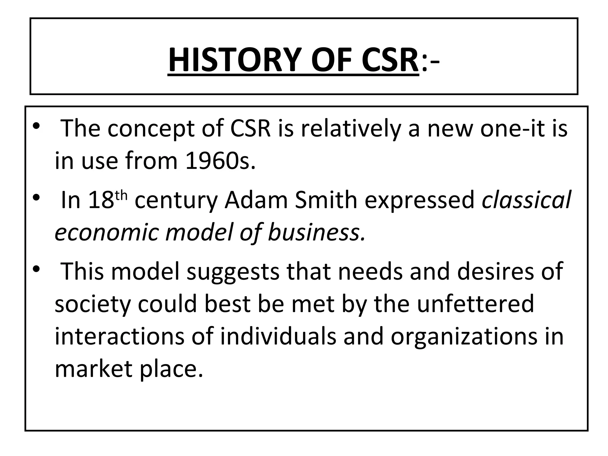 HISTORY OF CSR :- The concept of CSR is relatively a new one-it is in use from 1960s. In 18 th  century Adam Smith expressed  classical   economic model of business. This model suggests that needs and desires of society could best be met by the unfettered interactions of individuals and organizations in market place. 