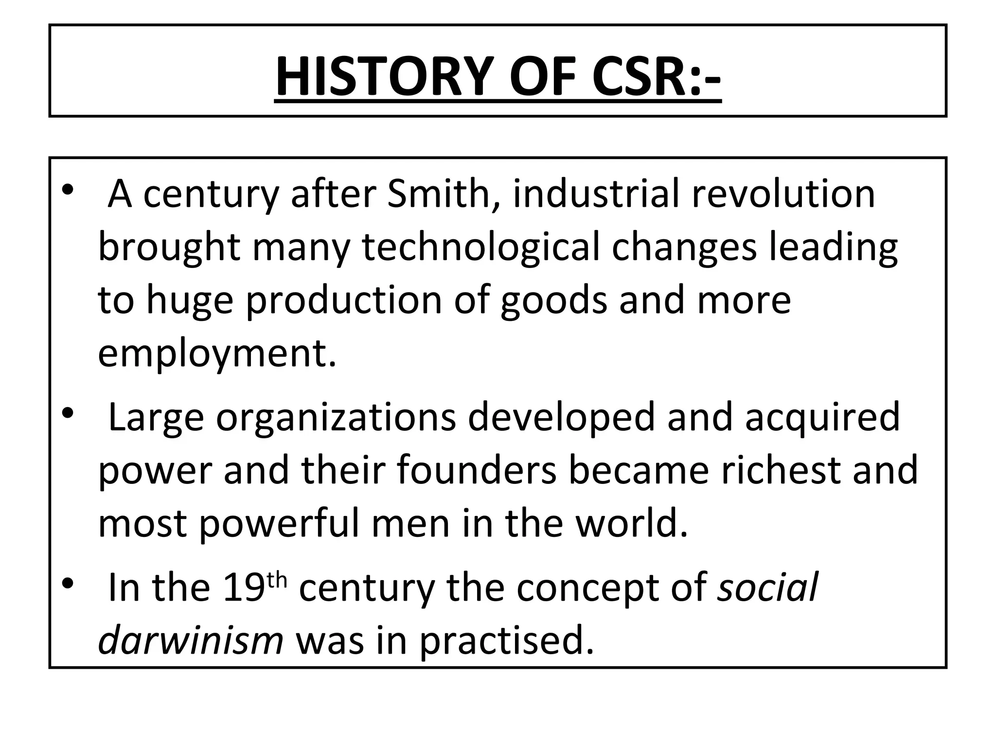 HISTORY OF CSR:- A century after Smith, industrial revolution brought many technological changes leading to huge production of goods and more employment. Large organizations developed and acquired power and their founders became richest and most powerful men in the world. In the 19 th  century the concept of  social   darwinism  was in practised. 