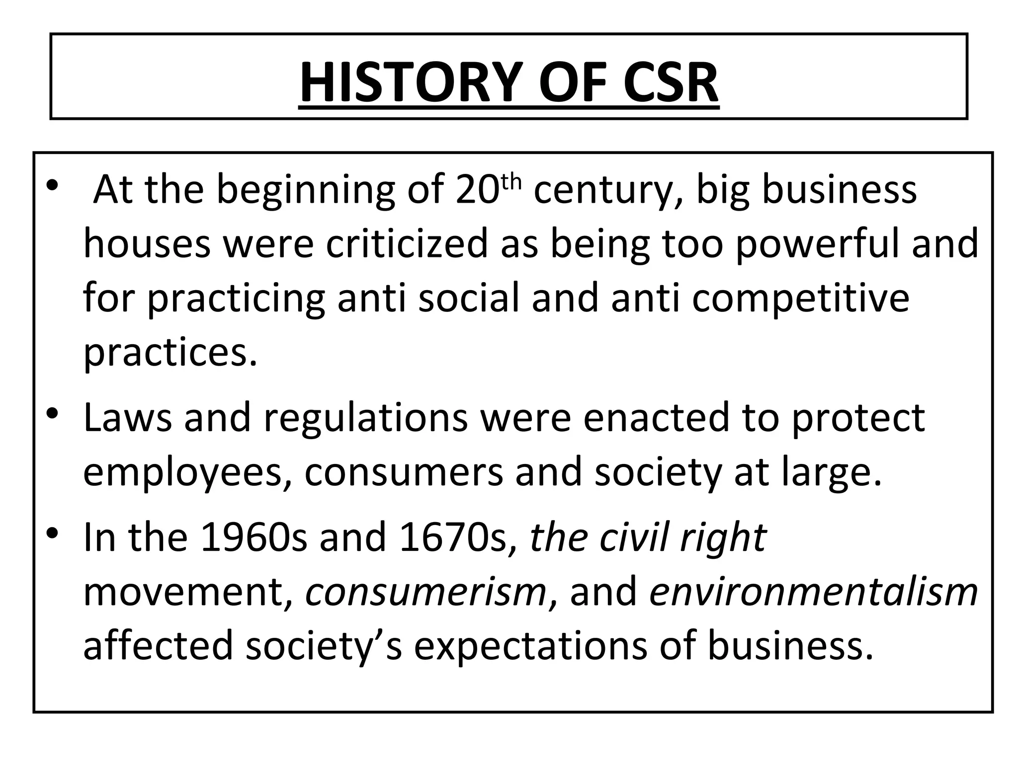 HISTORY OF CSR At the beginning of 20 th  century, big business houses were criticized as being too powerful and for practicing anti social and anti competitive practices. Laws and regulations were enacted to protect employees, consumers and society at large. In the 1960s and 1670s,  the civil right  movement,  consumerism , and  environmentalism  affected society’s expectations of business.  