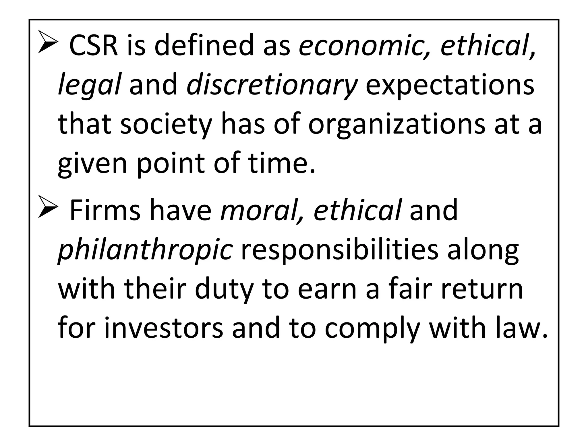 CSR is defined as  economic, ethical ,  legal  and  discretionary  expectations that society has of organizations at a given point of time. Firms have  moral, ethical  and  philanthropic  responsibilities along with their duty to earn a fair return for investors and to comply with law. 