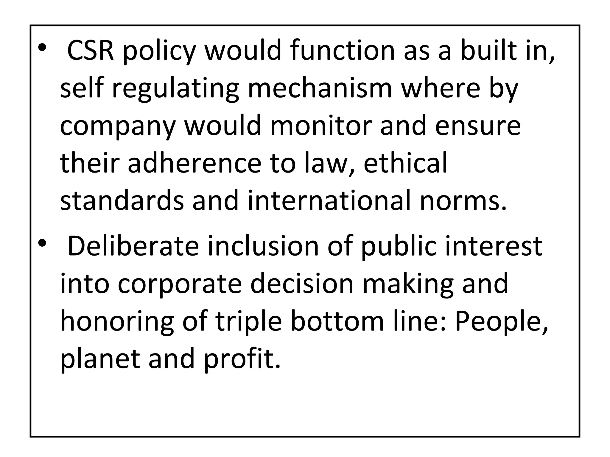 CSR policy would function as a built in, self regulating mechanism where by company would monitor and ensure their adherence to law, ethical standards and international norms. Deliberate inclusion of public interest into corporate decision making and honoring of triple bottom line: People, planet and profit. 