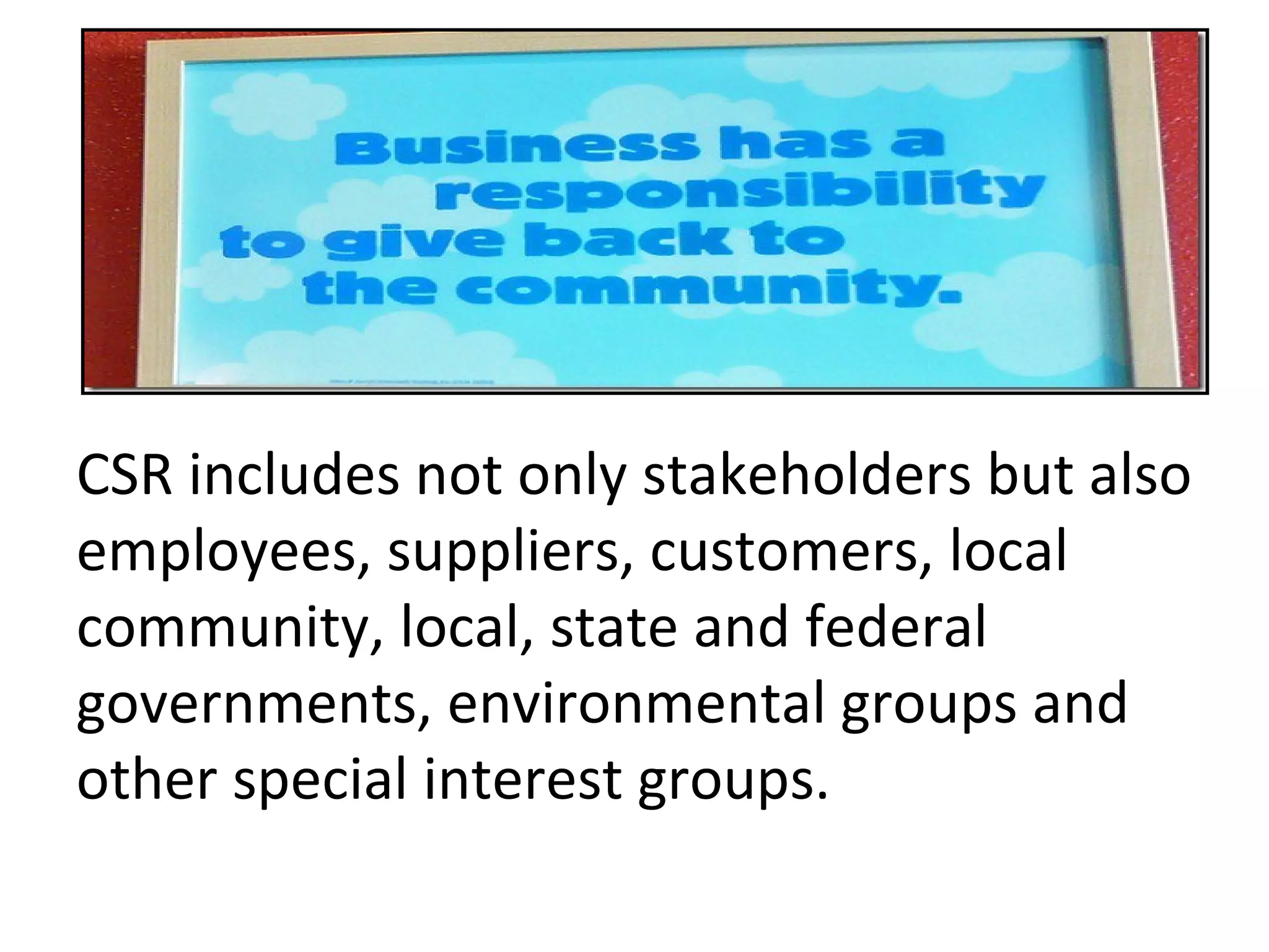 CSR includes not only stakeholders but also employees, suppliers, customers, local community, local, state and federal governments, environmental groups and other special interest groups. 