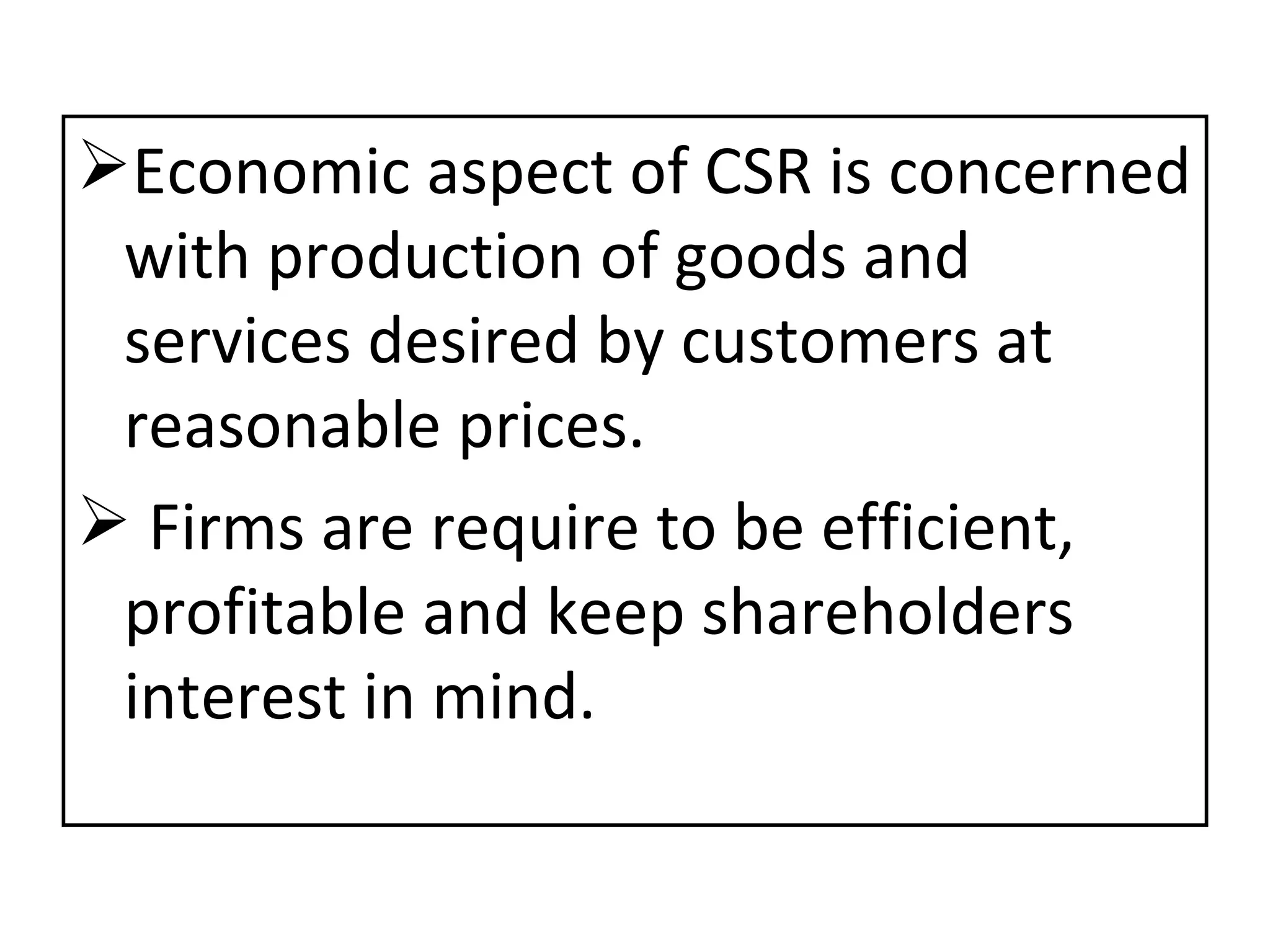 Economic aspect of CSR is concerned with production of goods and services desired by customers at reasonable prices. Firms are require to be efficient, profitable and keep shareholders interest in mind. 
