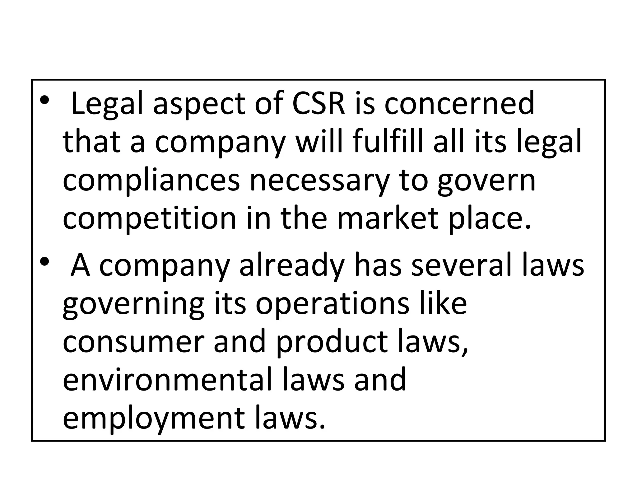 Legal aspect of CSR is concerned that a company will fulfill all its legal compliances necessary to govern competition in the market place. A company already has several laws governing its operations like consumer and product laws, environmental laws and employment laws. 