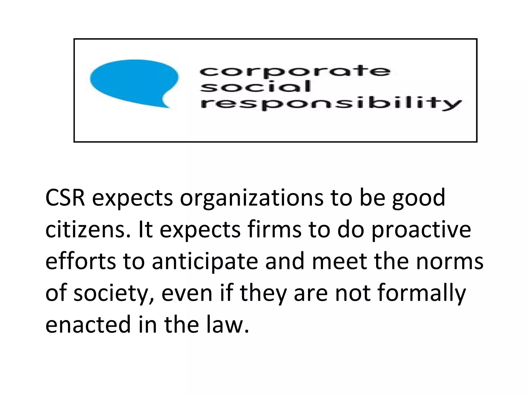 s CSR expects organizations to be good citizens. It expects firms to do proactive efforts to anticipate and meet the norms of society, even if they are not formally enacted in the law. 